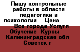 Пишу контрольные работы в области педагогики и психологии. › Цена ­ 300-650 - Все города Услуги » Обучение. Курсы   . Калининградская обл.,Советск г.